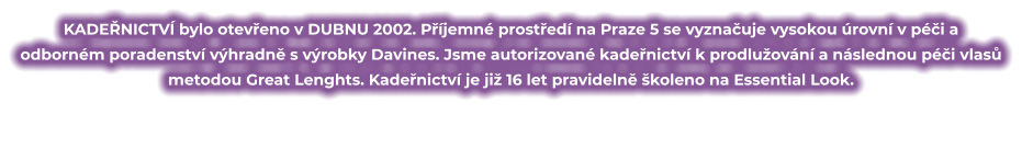 KADEŘNICTVÍ bylo otevřeno v DUBNU 2002. Příjemné prostředí na Praze 5 se vyznačuje vysokou úrovní v péči a odborném poradenství výhradně s výrobky Davines. Jsme autorizované kadeřnictví k prodlužování a následnou péči vlasů metodou Great Lenghts. Kadeřnictví je již 16 let pravidelně školeno na Essential Look.